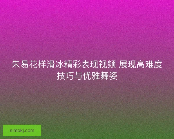 朱易花样滑冰精彩表现视频 展现高难度技巧与优雅舞姿 朱易花样滑冰精彩表现视频 展现高难度技巧与优雅舞姿