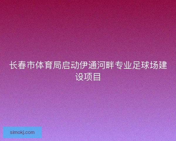 长春市体育局启动伊通河畔专业足球场建设项目 长春市体育局启动伊通河畔专业足球场建设项目