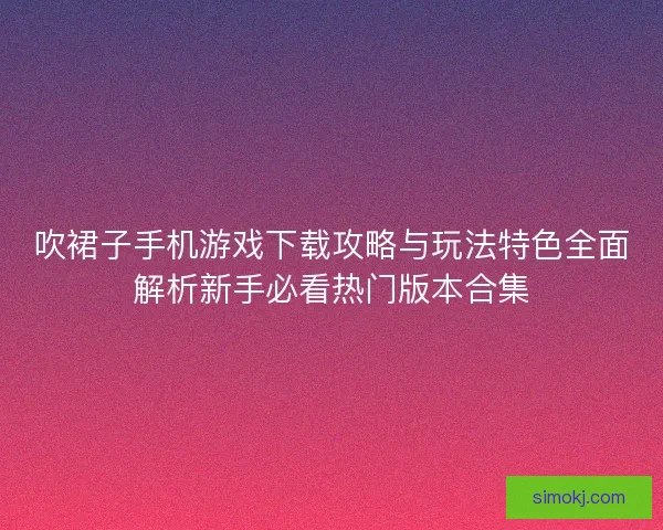 吹裙子手机游戏下载攻略与玩法特色全面解析新手必看热门版本合集 吹裙子手机游戏下载攻略与玩法特色全面解析新手必看热门版本合集