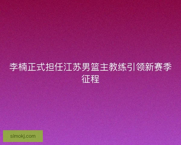 李楠正式担任江苏男篮主教练引领新赛季征程