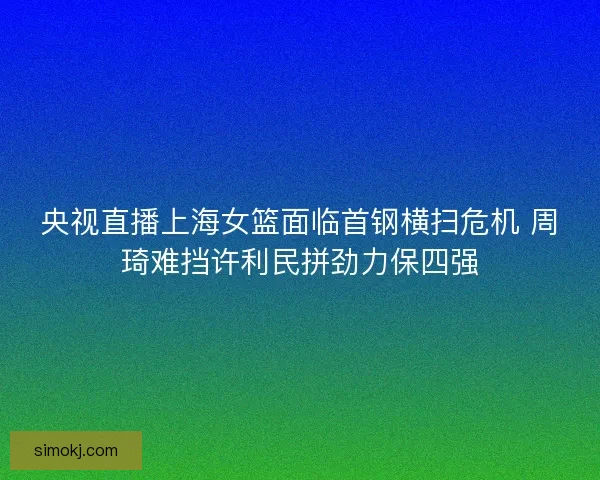 央视直播上海女篮面临首钢横扫危机 周琦难挡许利民拼劲力保四强