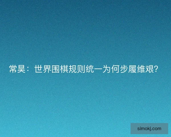 常昊：世界围棋规则统一为何步履维艰？