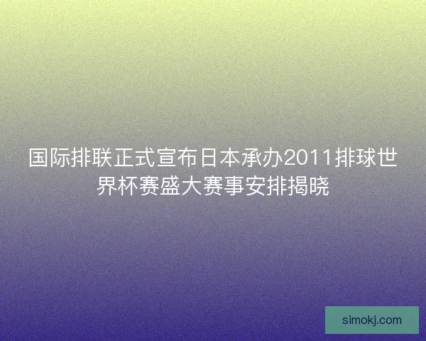 国际排联正式宣布日本承办2011排球世界杯赛盛大赛事安排揭晓