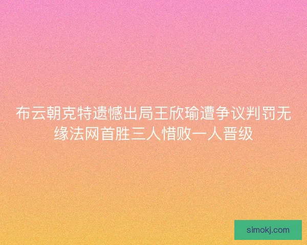 布云朝克特遗憾出局王欣瑜遭争议判罚无缘法网首胜三人惜败一人晋级