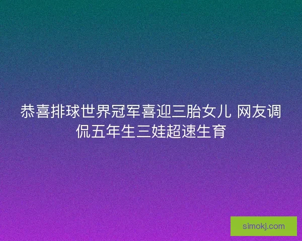 恭喜排球世界冠军喜迎三胎女儿 网友调侃五年生三娃超速生育 恭喜排球世界冠军喜迎三胎女儿 网友调侃五年生三娃超速生育