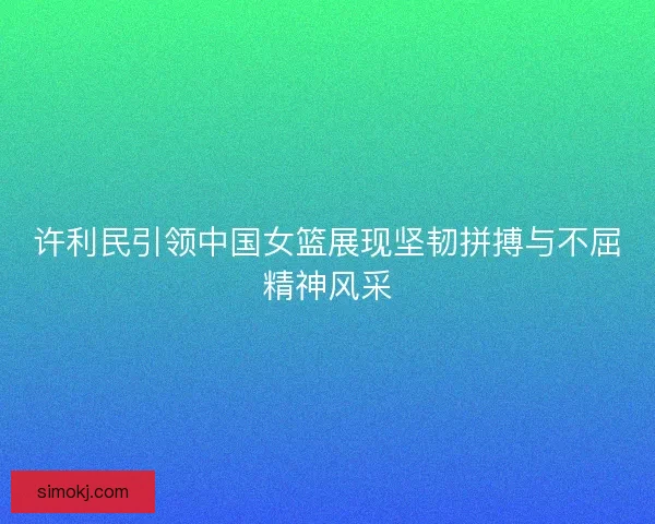 许利民引领中国女篮展现坚韧拼搏与不屈精神风采 许利民引领中国女篮展现坚韧拼搏与不屈精神风采