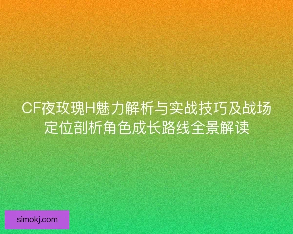CF夜玫瑰H魅力解析与实战技巧及战场定位剖析角色成长路线全景解读 CF夜玫瑰H魅力解析与实战技巧及战场定位剖析角色成长路线全景解读