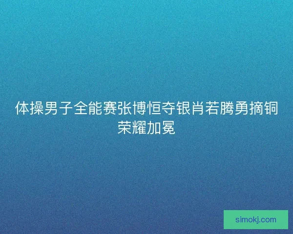 体操男子全能赛张博恒夺银肖若腾勇摘铜荣耀加冕