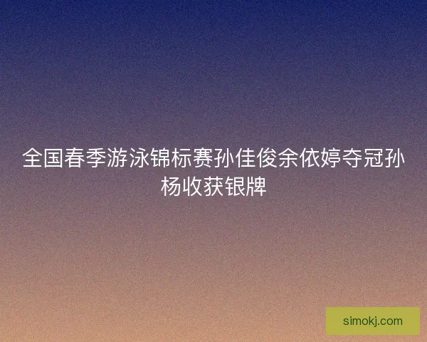 全国春季游泳锦标赛孙佳俊余依婷夺冠孙杨收获银牌 全国春季游泳锦标赛孙佳俊余依婷夺冠孙杨收获银牌
