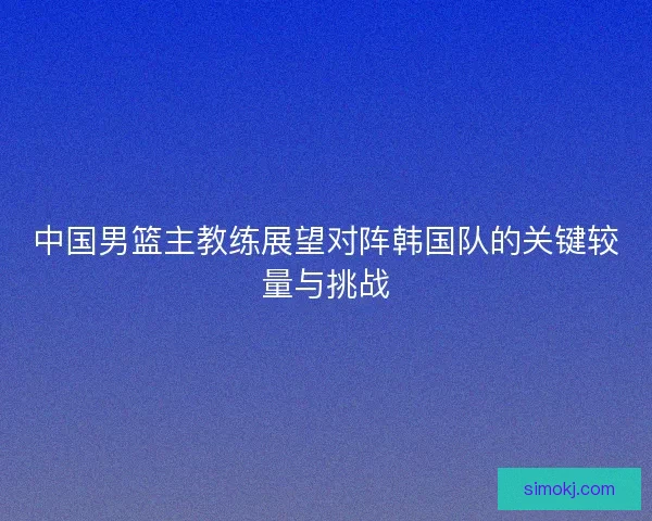 中国男篮主教练展望对阵韩国队的关键较量与挑战
