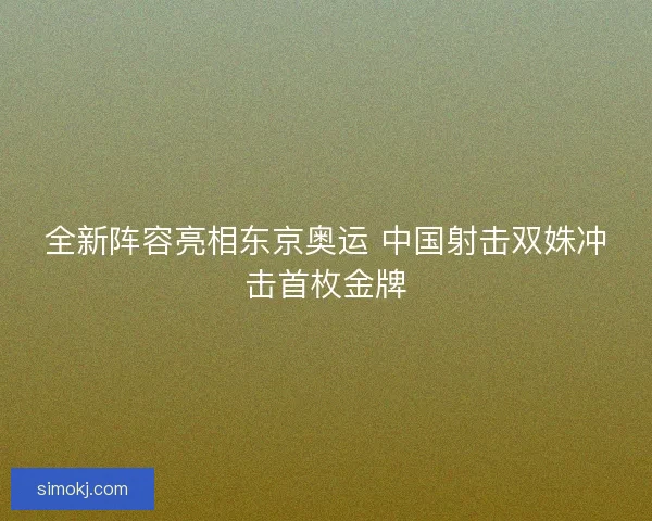 全新阵容亮相东京奥运 中国射击双姝冲击首枚金牌