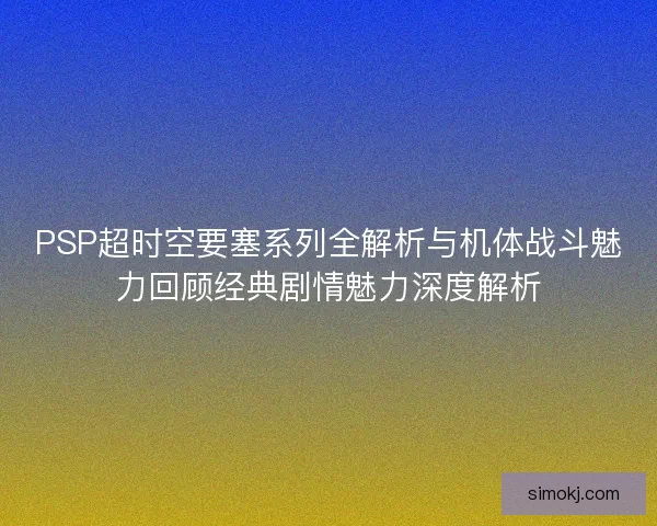 PSP超时空要塞系列全解析与机体战斗魅力回顾经典剧情魅力深度解析 PSP超时空要塞系列全解析与机体战斗魅力回顾经典剧情魅力深度解析