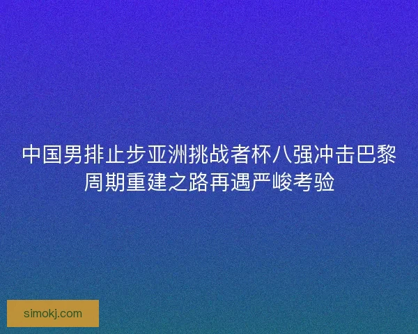 中国男排止步亚洲挑战者杯八强冲击巴黎周期重建之路再遇严峻考验 中国男排止步亚洲挑战者杯八强冲击巴黎周期重建之路再遇严峻考验