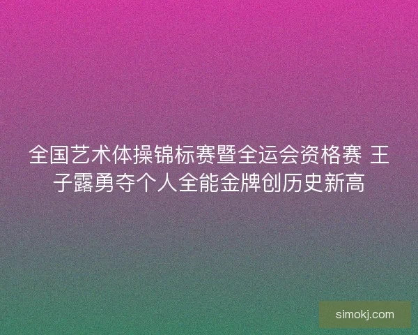 全国艺术体操锦标赛暨全运会资格赛 王子露勇夺个人全能金牌创历史新高 全国艺术体操锦标赛暨全运会资格赛 王子露勇夺个人全能金牌创历史新高