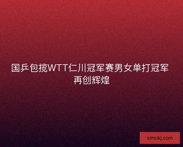 国乒包揽WTT仁川冠军赛男女单打冠军 再创辉煌