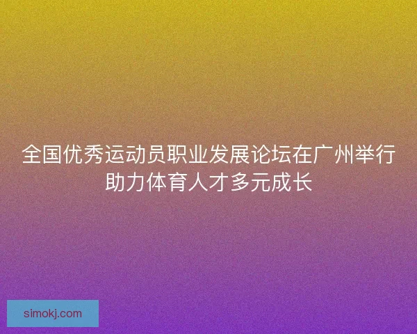 全国优秀运动员职业发展论坛在广州举行助力体育人才多元成长 全国优秀运动员职业发展论坛在广州举行助力体育人才多元成长