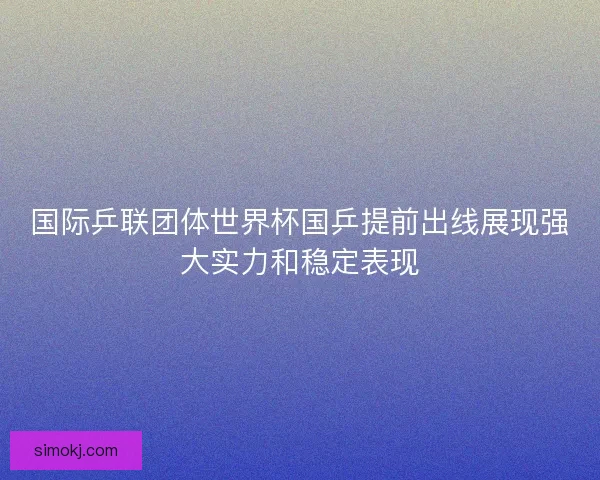 国际乒联团体世界杯国乒提前出线展现强大实力和稳定表现 国际乒联团体世界杯国乒提前出线展现强大实力和稳定表现