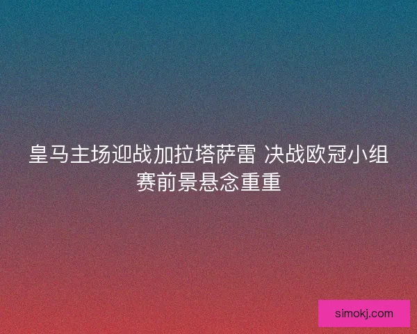 皇马主场迎战加拉塔萨雷 决战欧冠小组赛前景悬念重重 皇马主场迎战加拉塔萨雷 决战欧冠小组赛前景悬念重重