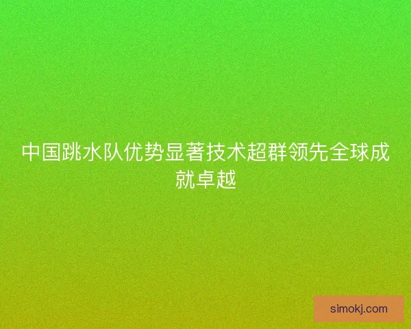 中国跳水队优势显著技术超群领先全球成就卓越