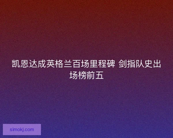 凯恩达成英格兰百场里程碑 剑指队史出场榜前五 凯恩达成英格兰百场里程碑 剑指队史出场榜前五