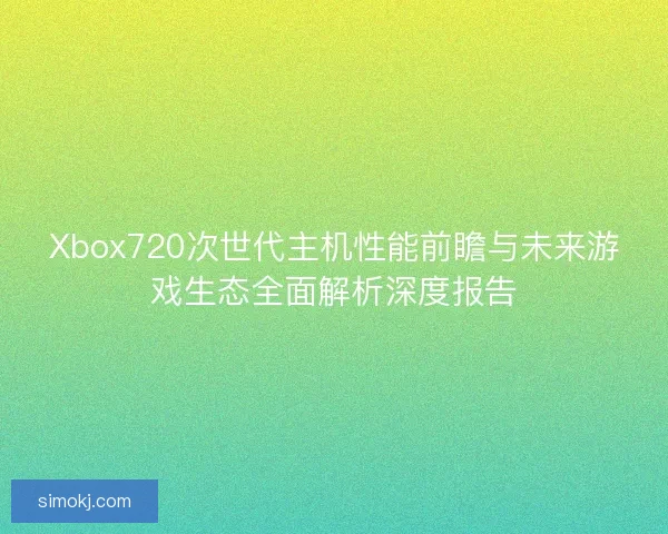 Xbox720次世代主机性能前瞻与未来游戏生态全面解析深度报告 Xbox720次世代主机性能前瞻与未来游戏生态全面解析深度报告